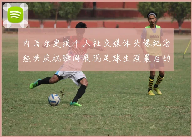 内马尔更换个人社交媒体头像纪念经典庆祝瞬间展现足球生涯最后的辉煌时刻