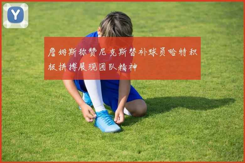 詹姆斯称赞尼克斯替补球员哈特积极拼搏展现团队精神