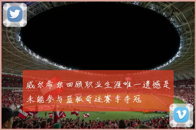 威尔希尔回顾职业生涯唯一遗憾是未能参与蓝狐奇迹赛季夺冠