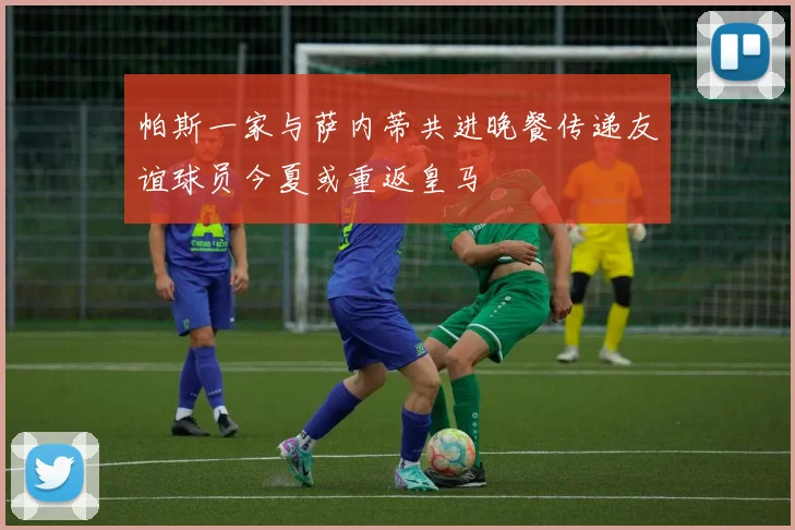 帕斯一家与萨内蒂共进晚餐传递友谊球员今夏或重返皇马