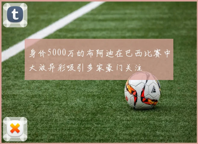 身价5000万的布阿迪在巴西比赛中大放异彩吸引多家豪门关注