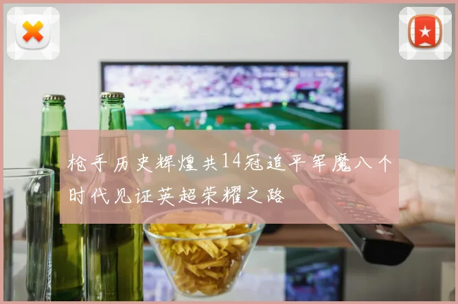 枪手历史辉煌共14冠追平军魔八个时代见证英超荣耀之路
