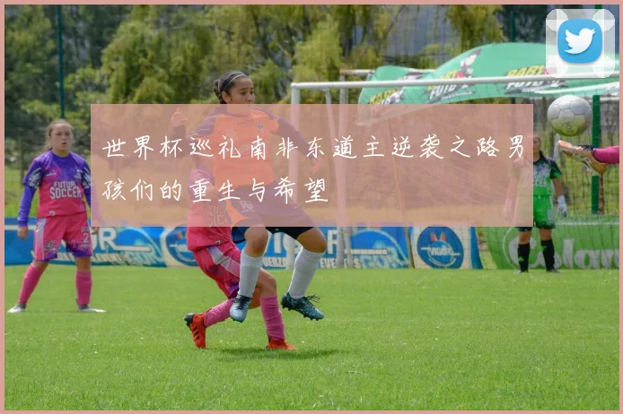 世界杯巡礼南非东道主逆袭之路男孩们的重生与希望