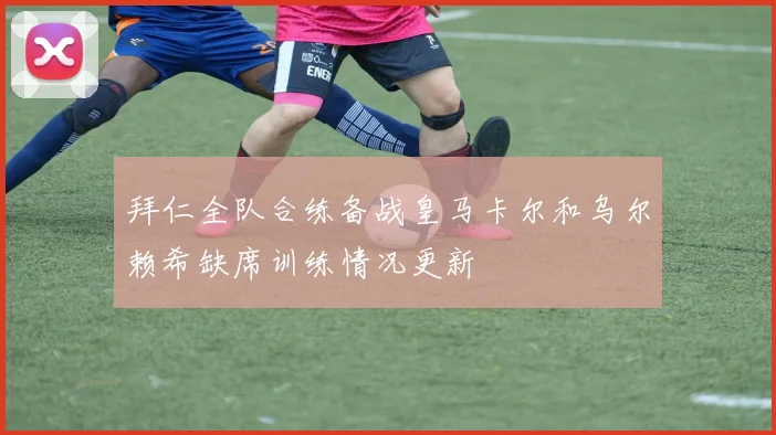 拜仁全队合练备战皇马卡尔和乌尔赖希缺席训练情况更新