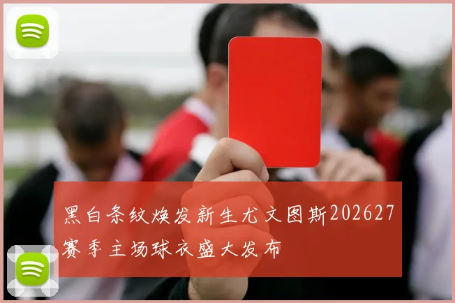 黑白条纹焕发新生尤文图斯202627赛季主场球衣盛大发布