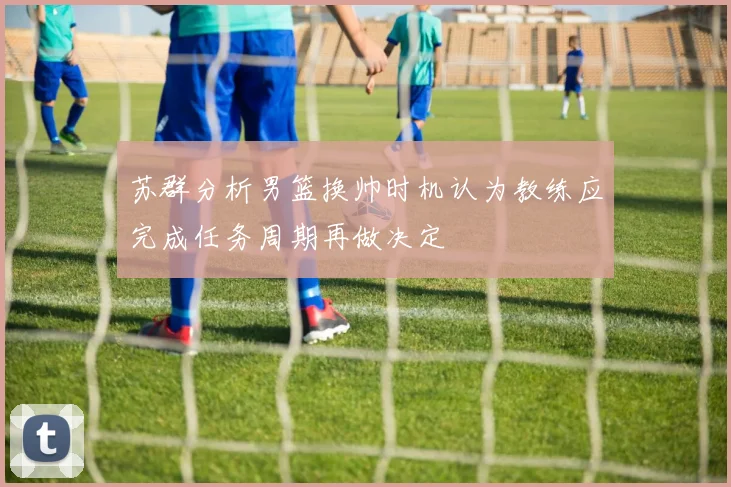 苏群分析男篮换帅时机认为教练应完成任务周期再做决定