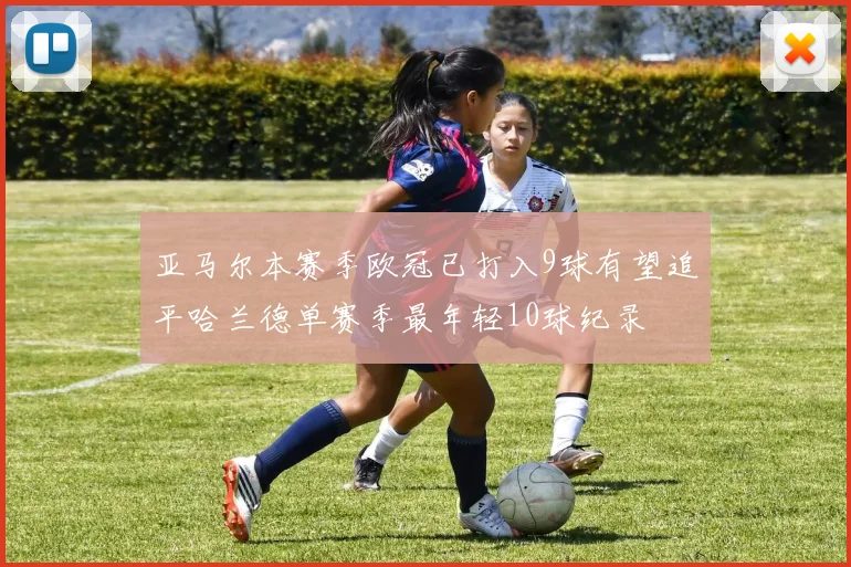 亚马尔本赛季欧冠已打入9球有望追平哈兰德单赛季最年轻10球纪录