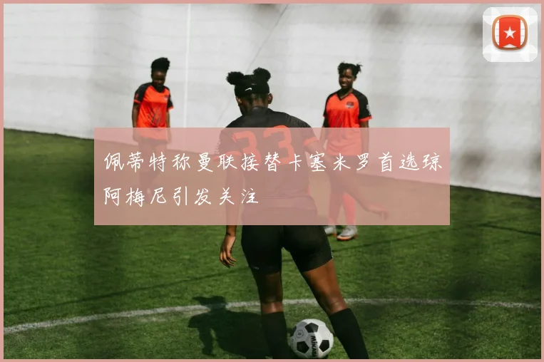 佩蒂特称曼联接替卡塞米罗首选琼阿梅尼引发关注