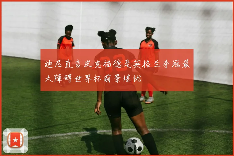 迪尼直言皮克福德是英格兰夺冠最大障碍世界杯前景堪忧