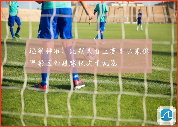 远射神准！比朔夫自上赛季以来德甲禁区外进球仅次于凯恩
