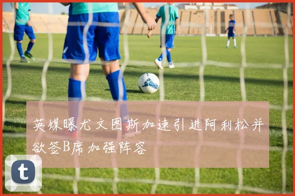 英媒曝尤文图斯加速引进阿利松并欲签B席加强阵容