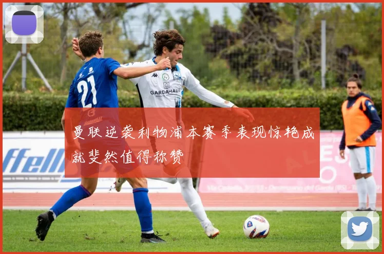 曼联逆袭利物浦本赛季表现惊艳成就斐然值得称赞