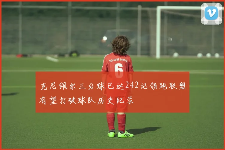 克尼佩尔三分球已达242记领跑联盟有望打破球队历史纪录