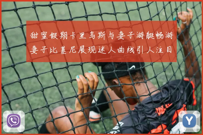 甜蜜假期卡里乌斯与妻子游艇畅游妻子比基尼展现迷人曲线引人注目