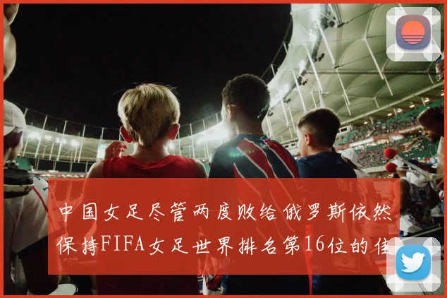 中国女足尽管两度败给俄罗斯依然保持FIFA女足世界排名第16位的佳绩