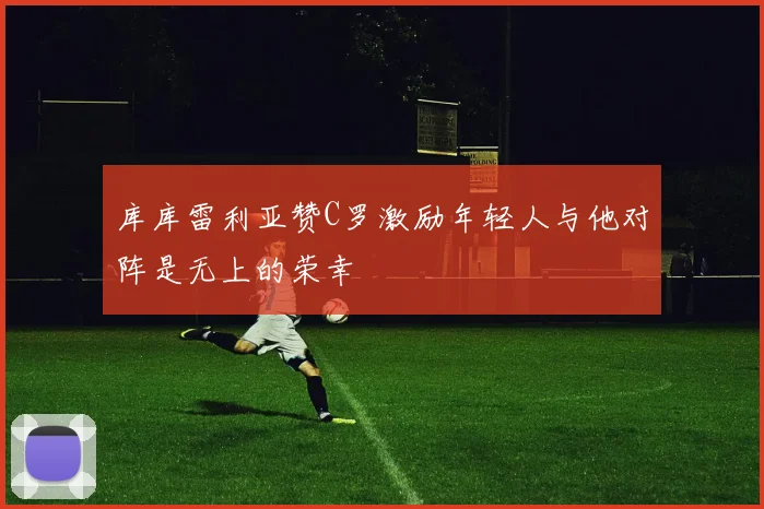 库库雷利亚赞C罗激励年轻人与他对阵是无上的荣幸