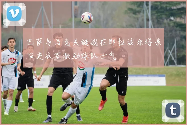 巴萨与马竞关键战在即拉波尔塔亲临更衣室激励球队士气