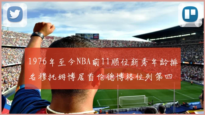1976年至今NBA前11顺位新秀年龄排名穆托姆博居首伦德博格位列第四