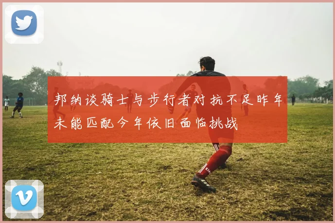 邦纳谈骑士与步行者对抗不足昨年未能匹配今年依旧面临挑战