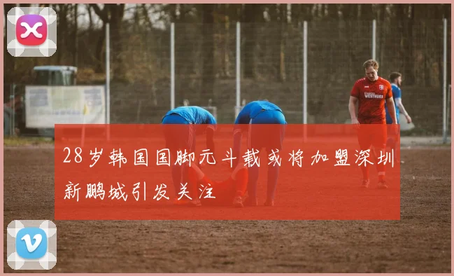 28岁韩国国脚元斗载或将加盟深圳新鹏城引发关注