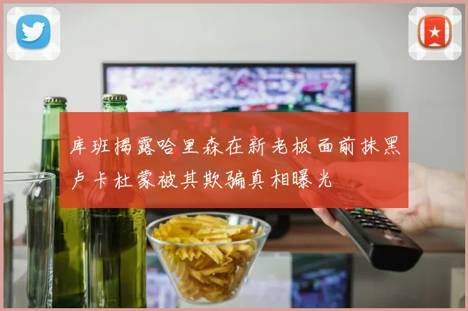 库班揭露哈里森在新老板面前抹黑卢卡杜蒙被其欺骗真相曝光