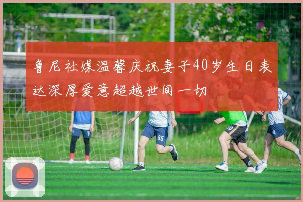 鲁尼社媒温馨庆祝妻子40岁生日表达深厚爱意超越世间一切