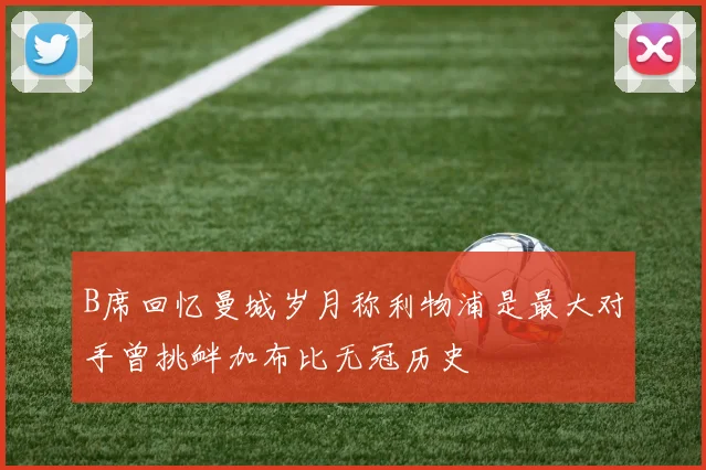 B席回忆曼城岁月称利物浦是最大对手曾挑衅加布比无冠历史