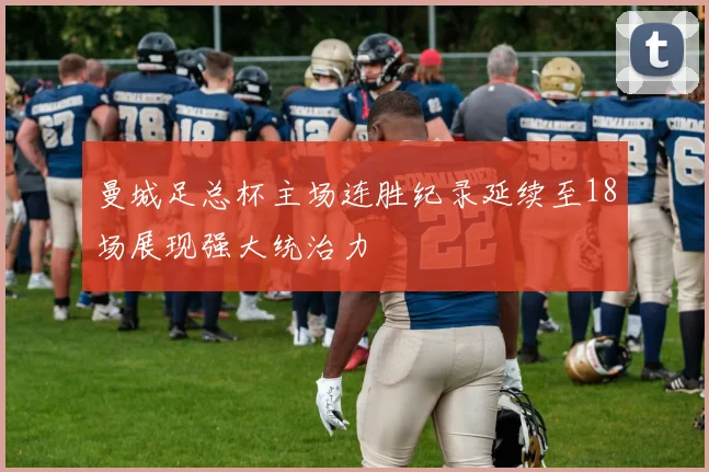 曼城足总杯主场连胜纪录延续至18场展现强大统治力
