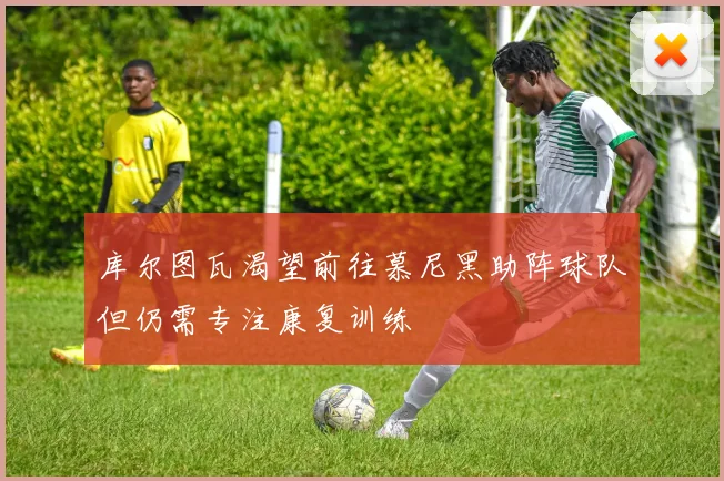 库尔图瓦渴望前往慕尼黑助阵球队但仍需专注康复训练