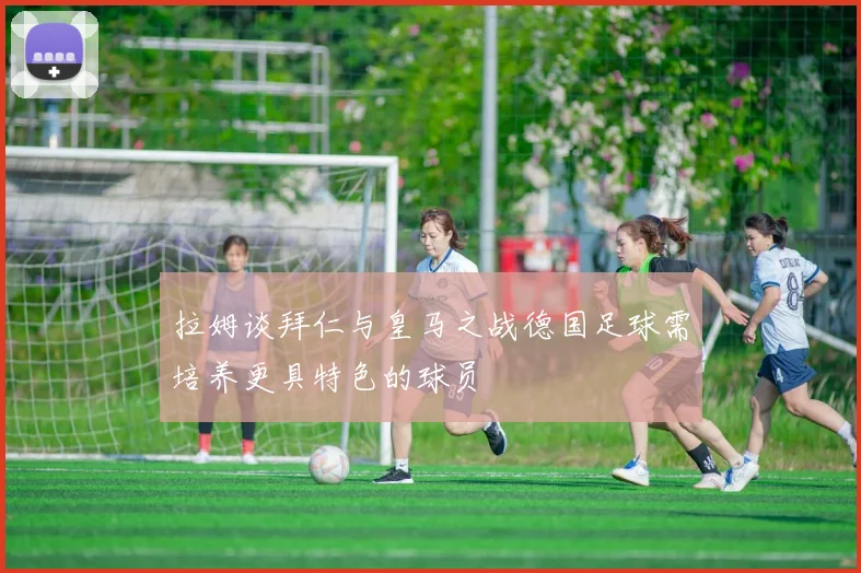 拉姆谈拜仁与皇马之战德国足球需培养更具特色的球员