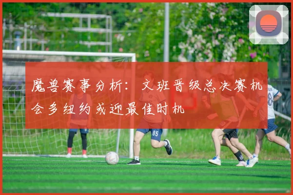 魔兽赛事分析：文班晋级总决赛机会多纽约或迎最佳时机