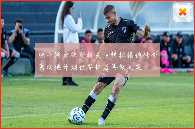纽卡斯尔联重新关注特拉福德转会意向他计划世界杯后再做决定