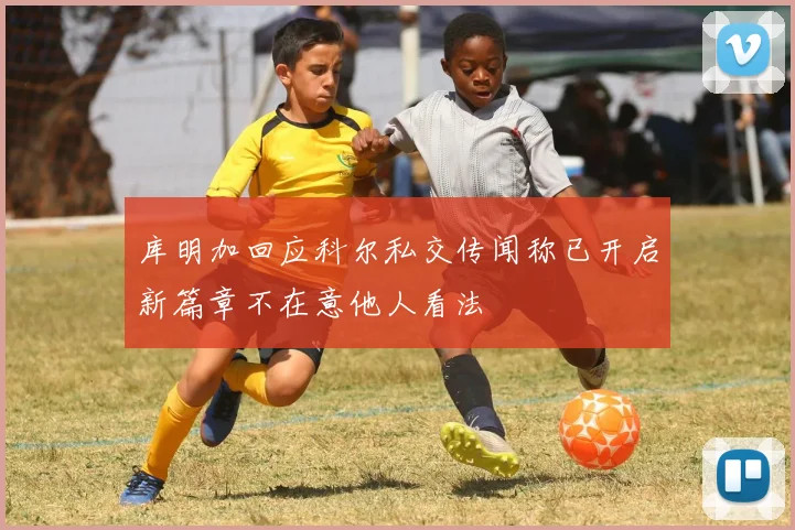 库明加回应科尔私交传闻称已开启新篇章不在意他人看法