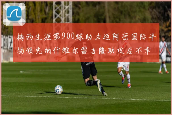 梅西生涯第900球助力迈阿密国际半场领先纳什维尔雷吉隆助攻后不幸伤退
