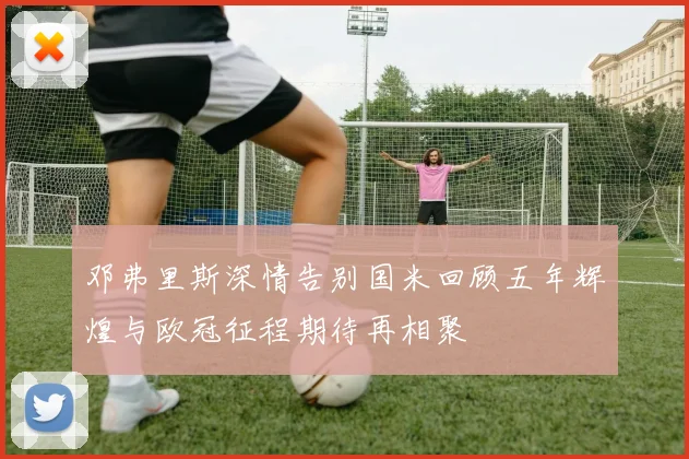 邓弗里斯深情告别国米回顾五年辉煌与欧冠征程期待再相聚