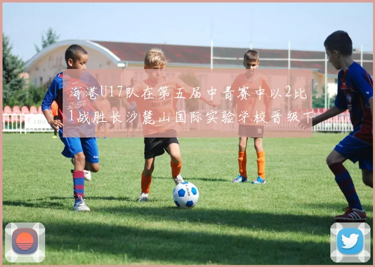 海港U17队在第五届中青赛中以2比1战胜长沙麓山国际实验学校晋级下一轮