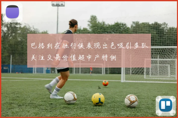 巴格利在独行侠表现出色吸引多队关注交易价值超中产特例