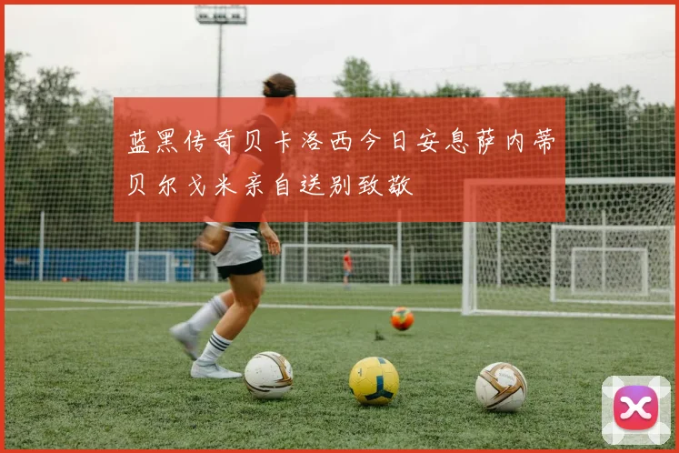 蓝黑传奇贝卡洛西今日安息萨内蒂贝尔戈米亲自送别致敬