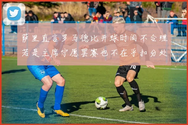 萨里直言罗马德比开球时间不合理若是主席宁愿罢赛也不在乎扣分处罚