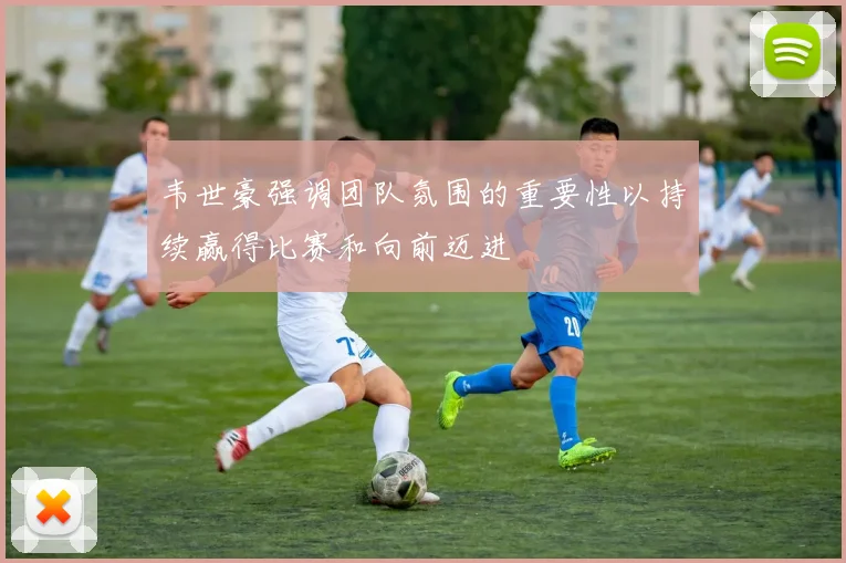 韦世豪强调团队氛围的重要性以持续赢得比赛和向前迈进
