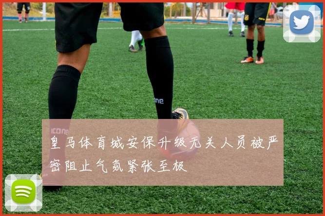 皇马体育城安保升级无关人员被严密阻止气氛紧张至极