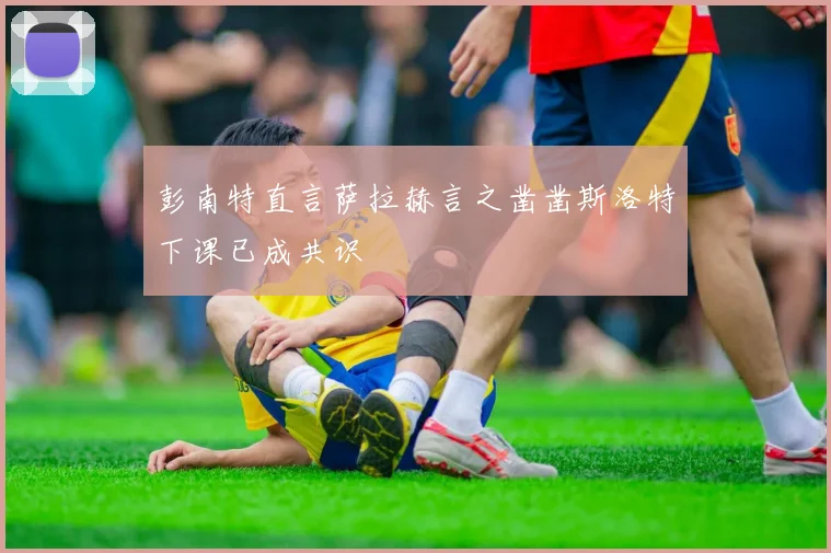 彭南特直言萨拉赫言之凿凿斯洛特下课已成共识