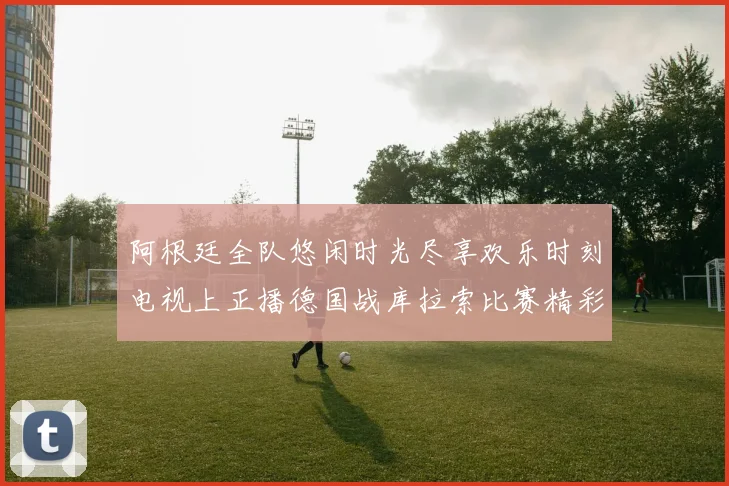 阿根廷全队悠闲时光尽享欢乐时刻电视上正播德国战库拉索比赛精彩瞬间