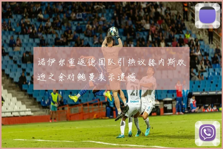 诺伊尔重返德国队引热议赫内斯欢迎之余对鲍曼表示遗憾